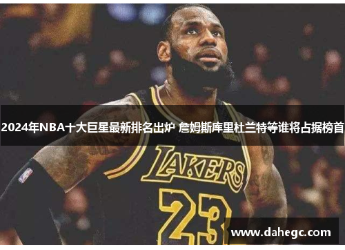 2024年NBA十大巨星最新排名出炉 詹姆斯库里杜兰特等谁将占据榜首